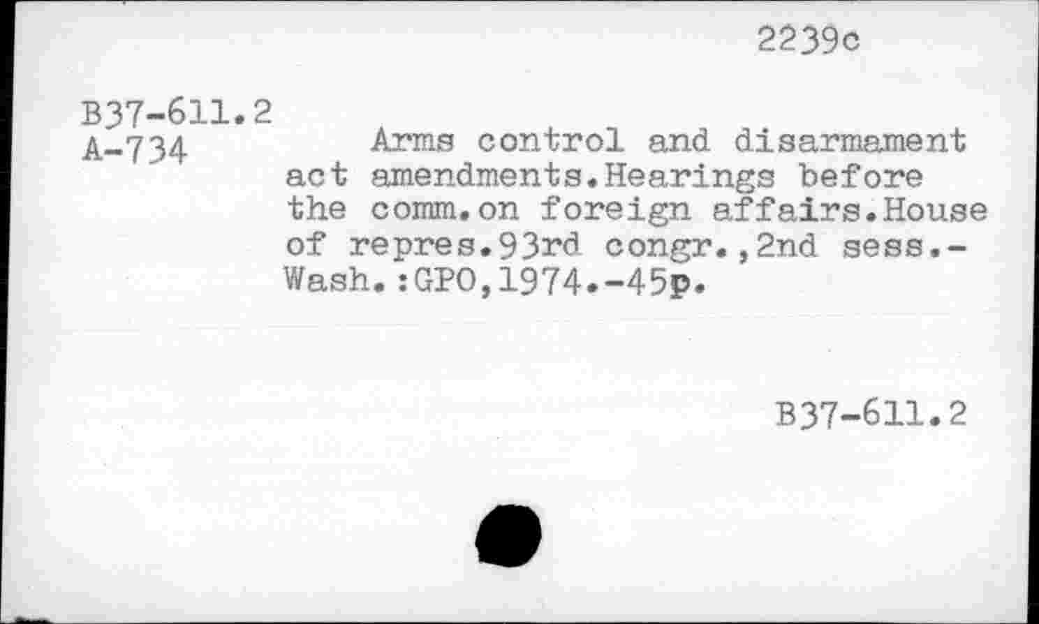 ﻿2239c
B37-6H.2
A..734	Arms control and disarmament
act amendments.Hearings before the comm.on foreign affairs.House of repres.93rd congr.,2nd sess.-Wash.:GPO,1974.-45p.
B37-611.2